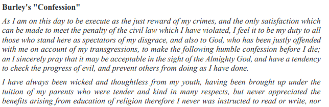 Burley's "Confession"
As I am on this day to be execute as the first reward of my crimes, and the only satisfaction which can be made to meet the penalty of the civil law which I have violated, I feel it to be my duty to all those who stand here as spectators of my disgrace, and also to God, who has been justly offended with me on account of my transgressions, to make the following humble confession before I die; an I sincerely pray that it may be acceptable in the sight of the Almighty God, and have a tendency to check the progress of evil, and prevent others from doing as I have done.

I have always been wicked and thoughtless from my youth, having been brought up under the tuition of my parents who were tender and kind in many respects, but never appreciated the benefits arising from education of religion therefore I never was instructed to read or write, nor