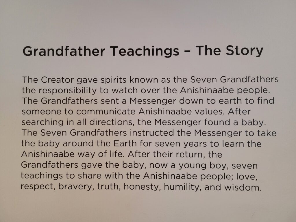 Grandfather Teachings - The Story.
The Creator gave spirits known as the Seven Grandfathers and the responsibility to watch over the Anishinaabe people. the Grandfathers sent a Messenger down to earth to find someone to communicate Anishinaabe values. After searching in all directions, the Messenger found a baby. The Seven Grandfathers instructed the Messenger to take the baby around the Earth for seven years to learn the Anishinaabe way of life. After their return, the Grandfathers gave the baby, now a young boy, seven teachings to share with the Anishinaabe people: love, respect, bravery, truth, honesty, humility, and wisdom.