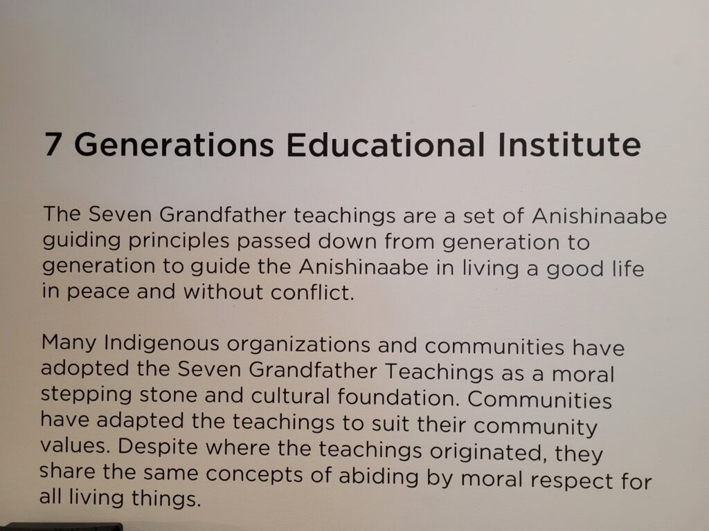 7 Generations Educational Institute
The Seven Grandfather teachings are a set of Anishinaabe guiding principles passed down from generation to generation to guide the Anishinaabe in living a good life in peace and without conflict.
Many Indigenous organizations and communities have adopted the Seven Grandfather Teachings as a moral stepping stone and cultural foundation. Communities have adapted the teachings to suit their community values. Despite where the teachings originated, they share the same concepts of abiding by moral respect for all living things.